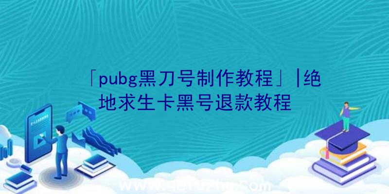 「pubg黑刀号制作教程」|绝地求生卡黑号退款教程